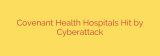 Covenant Health Hospitals Hit by Cyberattack