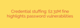 Credential stuffing: £2.31M fine highlights password vulnerabilities