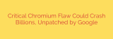 Critical Chromium Flaw Could Crash Billions, Unpatched by Google