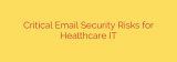 Critical Email Security Risks for Healthcare IT
