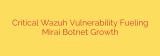 Critical Wazuh Vulnerability Fueling Mirai Botnet Growth