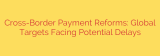 Cross-Border Payment Reforms: Global Targets Facing Potential Delays