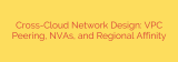 Cross-Cloud Network Design: VPC Peering, NVAs, and Regional Affinity