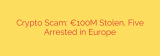 Crypto Scam: €100M Stolen, Five Arrested in Europe