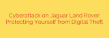 Cyberattack on Jaguar Land Rover: Protecting Yourself from Digital Theft