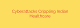 Cyberattacks Crippling Indian Healthcare