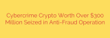 Cybercrime Crypto Worth Over $300 Million Seized in Anti-Fraud Operation
