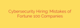 Cybersecurity Hiring: Mistakes of Fortune 100 Companies
