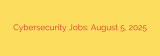 Cybersecurity Jobs: August 5, 2025