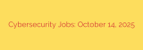 Cybersecurity Jobs: October 14, 2025
