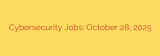 Cybersecurity Jobs: October 28, 2025