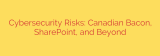 Cybersecurity Risks: Canadian Bacon, SharePoint, and Beyond