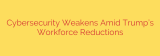 Cybersecurity Weakens Amid Trump’s Workforce Reductions