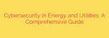 Cybersecurity in Energy and Utilities: A Comprehensive Guide