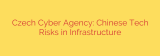 Czech Cyber Agency: Chinese Tech Risks in Infrastructure