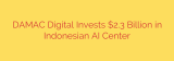 DAMAC Digital Invests $2.3 Billion in Indonesian AI Center