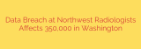 Data Breach at Northwest Radiologists Affects 350,000 in Washington