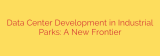 Data Center Development in Industrial Parks: A New Frontier