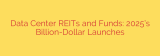 Data Center REITs and Funds: 2025’s Billion-Dollar Launches