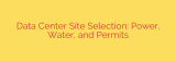 Data Center Site Selection: Power, Water, and Permits
