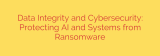 Data Integrity and Cybersecurity: Protecting AI and Systems from Ransomware