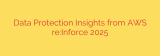 Data Protection Insights from AWS re:Inforce 2025