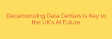 Decarbonizing Data Centers is Key to the UK’s AI Future