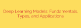 Deep Learning Models: Fundamentals, Types, and Applications