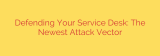 Defending Your Service Desk: The Newest Attack Vector