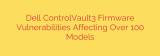 Dell ControlVault3 Firmware Vulnerabilities Affecting Over 100 Models