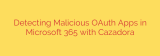 Detecting Malicious OAuth Apps in Microsoft 365 with Cazadora