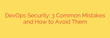 DevOps Security: 3 Common Mistakes and How to Avoid Them