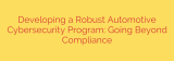 Developing a Robust Automotive Cybersecurity Program: Going Beyond Compliance