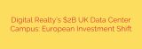 Digital Realty’s $2B UK Data Center Campus: European Investment Shift