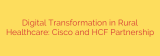 Digital Transformation in Rural Healthcare: Cisco and HCF Partnership