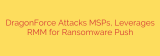 DragonForce Attacks MSPs, Leverages RMM for Ransomware Push