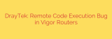 DrayTek: Remote Code Execution Bug in Vigor Routers