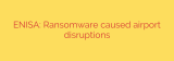 ENISA: Ransomware caused airport disruptions