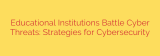 Educational Institutions Battle Cyber Threats: Strategies for Cybersecurity