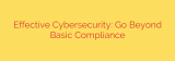 Effective Cybersecurity: Go Beyond Basic Compliance
