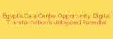 Egypt’s Data Center Opportunity: Digital Transformation’s Untapped Potential