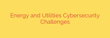 Energy and Utilities Cybersecurity Challenges