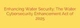 Enhancing Water Security: The Water Cybersecurity Enhancement Act of 2025