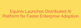 Equinix Launches Distributed AI Platform for Faster Enterprise Adoption