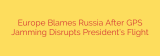 Europe Blames Russia After GPS Jamming Disrupts President’s Flight
