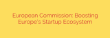 European Commission: Boosting Europe’s Startup Ecosystem