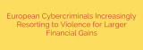 European Cybercriminals Increasingly Resorting to Violence for Larger Financial Gains
