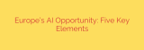 Europe’s AI Opportunity: Five Key Elements