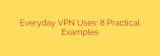 Everyday VPN Uses: 8 Practical Examples