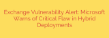 Exchange Vulnerability Alert: Microsoft Warns of Critical Flaw in Hybrid Deployments